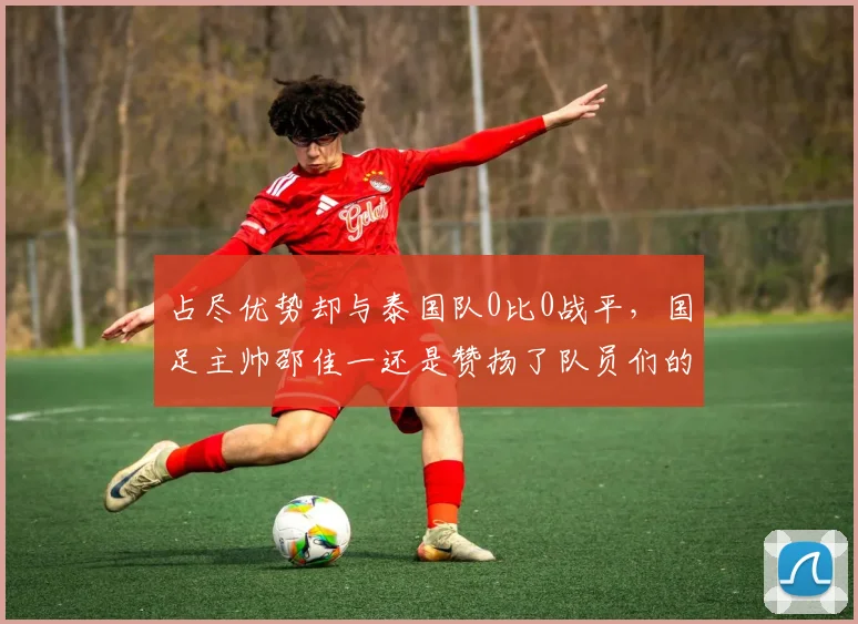 占尽优势却与泰国队0比0战平,国足主帅邵佳一还是赞扬了队员们的表现