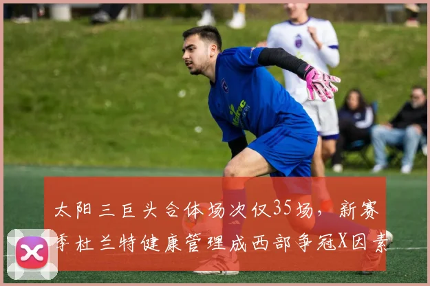 太阳三巨头合体场次仅35场，新赛季杜兰特健康管理成西部争冠X因素