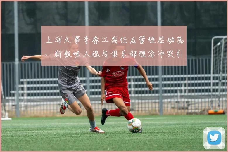 上海久事李春江离任后管理层动荡，新教练人选与俱乐部理念冲突引内讧