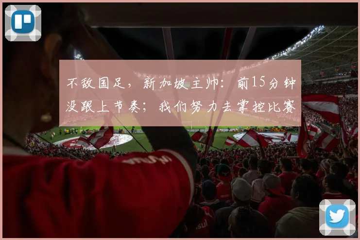 不敌国足,新加坡主帅:前15分钟没跟上节奏;我们努力去掌控比赛
