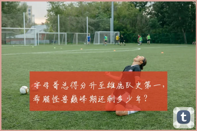 字母哥总得分升至雄鹿队史第一，希腊怪兽巅峰期还剩多少年？