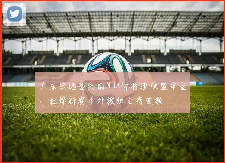 广东宏远签约前NBA悍将遭联盟审查，杜锋新赛季外援组合存变数
