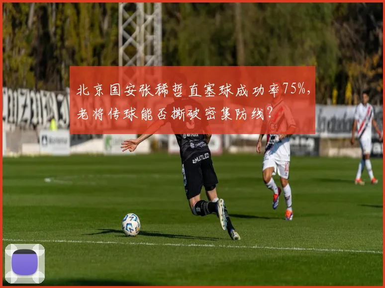 北京国安张稀哲直塞球成功率75%，老将传球能否撕破密集防线？